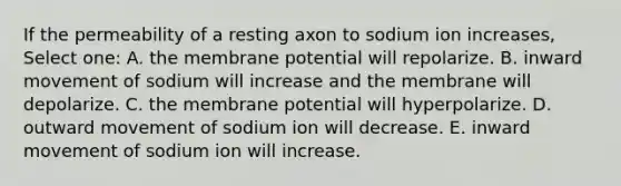 If the permeability of a resting axon to sodium ion increases, Select one: A. the membrane potential will repolarize. B. inward movement of sodium will increase and the membrane will depolarize. C. the membrane potential will hyperpolarize. D. outward movement of sodium ion will decrease. E. inward movement of sodium ion will increase.