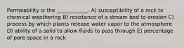 Permeability is the ____________. A) susceptibility of a rock to chemical weathering B) resistance of a stream bed to erosion C) process by which plants release water vapor to the atmosphere D) ability of a solid to allow fluids to pass through E) percentage of pore space in a rock