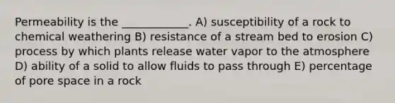 Permeability is the ____________. A) susceptibility of a rock to chemical weathering B) resistance of a stream bed to erosion C) process by which plants release water vapor to the atmosphere D) ability of a solid to allow fluids to pass through E) percentage of pore space in a rock