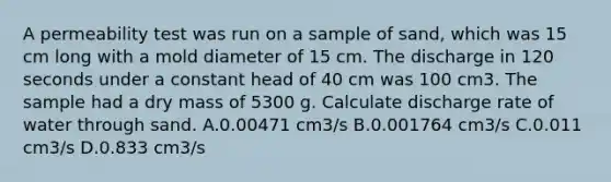 A permeability test was run on a sample of sand, which was 15 cm long with a mold diameter of 15 cm. The discharge in 120 seconds under a constant head of 40 cm was 100 cm3. The sample had a dry mass of 5300 g. Calculate discharge rate of water through sand. A.0.00471 cm3/s B.0.001764 cm3/s C.0.011 cm3/s D.0.833 cm3/s