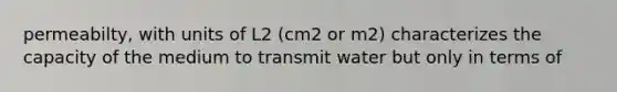 permeabilty, with units of L2 (cm2 or m2) characterizes the capacity of the medium to transmit water but only in terms of