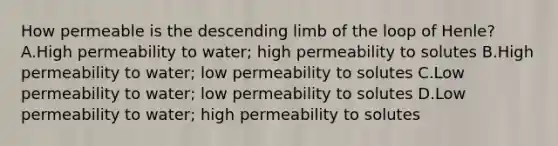 How permeable is the descending limb of the loop of Henle? A.High permeability to water; high permeability to solutes B.High permeability to water; low permeability to solutes C.Low permeability to water; low permeability to solutes D.Low permeability to water; high permeability to solutes