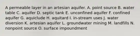 A permeable layer in an artesian aquifer. A. point source B. water table C. aquifer D. septic tank E. unconfined aquifer F. confined aquifer G. aquiclude H. aquitard I. in-stream uses J. water diversion K. artesian aquifer L. groundwater mining M. landfills N. nonpoint source O. surface impoundment