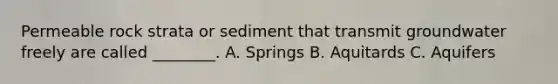 Permeable rock strata or sediment that transmit groundwater freely are called ________. A. Springs B. Aquitards C. Aquifers