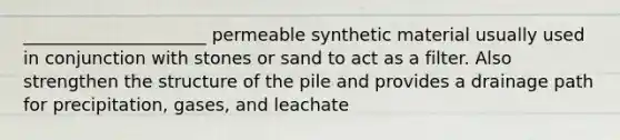 _____________________ permeable synthetic material usually used in conjunction with stones or sand to act as a filter. Also strengthen the structure of the pile and provides a drainage path for precipitation, gases, and leachate