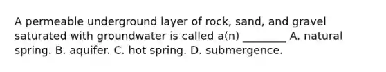 A permeable underground layer of rock, sand, and gravel saturated with groundwater is called a(n) ________ A. natural spring. B. aquifer. C. hot spring. D. submergence.