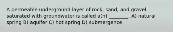 A permeable underground layer of rock, sand, and gravel saturated with groundwater is called a(n) ________. A) natural spring B) aquifer C) hot spring D) submergence