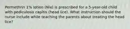 Permethrin 1% lotion (Nix) is prescribed for a 5-year-old child with pediculosis capitis (head lice). What instruction should the nurse include while teaching the parents about treating the head lice?