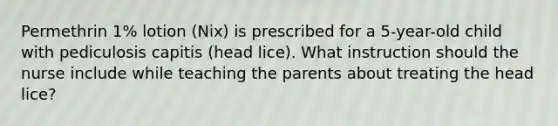 Permethrin 1% lotion (Nix) is prescribed for a 5-year-old child with pediculosis capitis (head lice). What instruction should the nurse include while teaching the parents about treating the head lice?