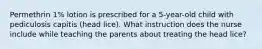 Permethrin 1% lotion is prescribed for a 5-year-old child with pediculosis capitis (head lice). What instruction does the nurse include while teaching the parents about treating the head lice?