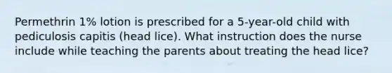 Permethrin 1% lotion is prescribed for a 5-year-old child with pediculosis capitis (head lice). What instruction does the nurse include while teaching the parents about treating the head lice?