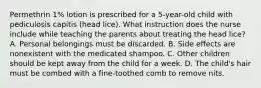 Permethrin 1% lotion is prescribed for a 5-year-old child with pediculosis capitis (head lice). What instruction does the nurse include while teaching the parents about treating the head lice? A. Personal belongings must be discarded. B. Side effects are nonexistent with the medicated shampoo. C. Other children should be kept away from the child for a week. D. The child's hair must be combed with a fine-toothed comb to remove nits.