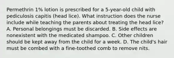 Permethrin 1% lotion is prescribed for a 5-year-old child with pediculosis capitis (head lice). What instruction does the nurse include while teaching the parents about treating the head lice? A. Personal belongings must be discarded. B. Side effects are nonexistent with the medicated shampoo. C. Other children should be kept away from the child for a week. D. The child's hair must be combed with a fine-toothed comb to remove nits.