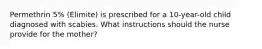 Permethrin 5% (Elimite) is prescribed for a 10-year-old child diagnosed with scabies. What instructions should the nurse provide for the mother?