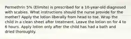 Permethrin 5% (Elimite) is prescribed for a 10-year-old diagnosed with scabies. What instructions should the nurse provide for the mother? Apply the lotion liberally from head to toe. Wrap the child in a clean sheet after treatment. Leave the lotion on for 4 to 6 hours. Apply lotion only after the child has had a bath and dried thoroughly.