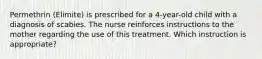 Permethrin (Elimite) is prescribed for a 4-year-old child with a diagnosis of scabies. The nurse reinforces instructions to the mother regarding the use of this treatment. Which instruction is appropriate?