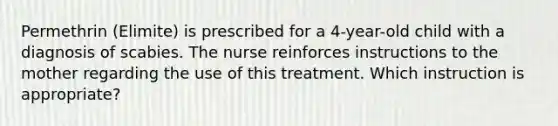 Permethrin (Elimite) is prescribed for a 4-year-old child with a diagnosis of scabies. The nurse reinforces instructions to the mother regarding the use of this treatment. Which instruction is appropriate?