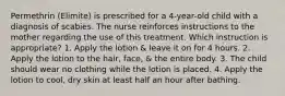 Permethrin (Elimite) is prescribed for a 4-year-old child with a diagnosis of scabies. The nurse reinforces instructions to the mother regarding the use of this treatment. Which instruction is appropriate? 1. Apply the lotion & leave it on for 4 hours. 2. Apply the lotion to the hair, face, & the entire body. 3. The child should wear no clothing while the lotion is placed. 4. Apply the lotion to cool, dry skin at least half an hour after bathing.