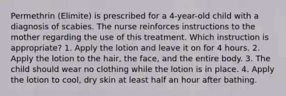 Permethrin (Elimite) is prescribed for a 4-year-old child with a diagnosis of scabies. The nurse reinforces instructions to the mother regarding the use of this treatment. Which instruction is appropriate? 1. Apply the lotion and leave it on for 4 hours. 2. Apply the lotion to the hair, the face, and the entire body. 3. The child should wear no clothing while the lotion is in place. 4. Apply the lotion to cool, dry skin at least half an hour after bathing.