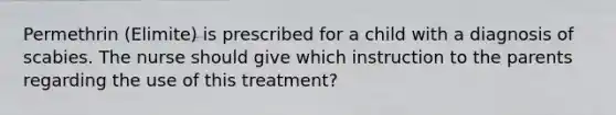 Permethrin (Elimite) is prescribed for a child with a diagnosis of scabies. The nurse should give which instruction to the parents regarding the use of this treatment?