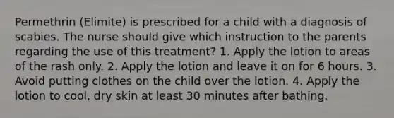 Permethrin (Elimite) is prescribed for a child with a diagnosis of scabies. The nurse should give which instruction to the parents regarding the use of this treatment? 1. Apply the lotion to areas of the rash only. 2. Apply the lotion and leave it on for 6 hours. 3. Avoid putting clothes on the child over the lotion. 4. Apply the lotion to cool, dry skin at least 30 minutes after bathing.