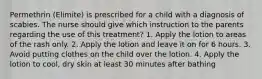 Permethrin (Elimite) is prescribed for a child with a diagnosis of scabies. The nurse should give which instruction to the parents regarding the use of this treatment? 1. Apply the lotion to areas of the rash only. 2. Apply the lotion and leave it on for 6 hours. 3. Avoid putting clothes on the child over the lotion. 4. Apply the lotion to cool, dry skin at least 30 minutes after bathing