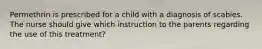 Permethrin is prescribed for a child with a diagnosis of scabies. The nurse should give which instruction to the parents regarding the use of this treatment?