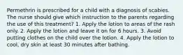 Permethrin is prescribed for a child with a diagnosis of scabies. The nurse should give which instruction to the parents regarding the use of this treatment? 1. Apply the lotion to areas of the rash only. 2. Apply the lotion and leave it on for 6 hours. 3. Avoid putting clothes on the child over the lotion. 4. Apply the lotion to cool, dry skin at least 30 minutes after bathing.