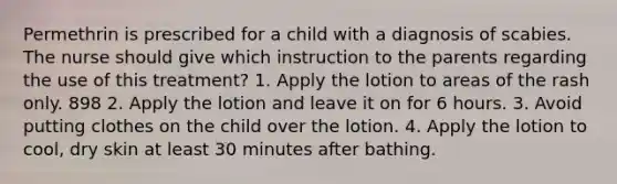 Permethrin is prescribed for a child with a diagnosis of scabies. The nurse should give which instruction to the parents regarding the use of this treatment? 1. Apply the lotion to areas of the rash only. 898 2. Apply the lotion and leave it on for 6 hours. 3. Avoid putting clothes on the child over the lotion. 4. Apply the lotion to cool, dry skin at least 30 minutes after bathing.