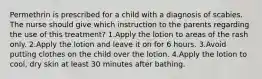 Permethrin is prescribed for a child with a diagnosis of scabies. The nurse should give which instruction to the parents regarding the use of this treatment? 1.Apply the lotion to areas of the rash only. 2.Apply the lotion and leave it on for 6 hours. 3.Avoid putting clothes on the child over the lotion. 4.Apply the lotion to cool, dry skin at least 30 minutes after bathing.