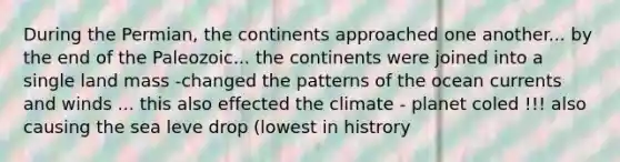 During the Permian, the continents approached one another... by the end of the Paleozoic... the continents were joined into a single land mass -changed the patterns of the ocean currents and winds ... this also effected the climate - planet coled !!! also causing the sea leve drop (lowest in histrory