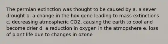 The permian extinction was thought to be caused by a. a sever drought b. a change in the hox gene leading to mass extinctions c. decreasing atmospheric CO2, causing the earth to cool and become drier d. a reduction in oxygen in the atmopshere e. loss of plant life due to changes in ozone