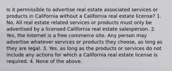 Is it permissible to advertise real estate associated services or products in California without a California real estate license? 1. No. All real estate related services or products must only be advertised by a licensed California real estate salesperson. 2. Yes, the Internet is a free commerce site. Any person may advertise whatever services or products they choose, as long as they are legal. 3. Yes, as long as the products or services do not include any actions for which a California real estate license is required. 4. None of the above.