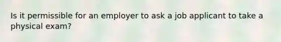 Is it permissible for an employer to ask a job applicant to take a physical exam?