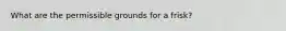 What are the permissible grounds for a frisk?