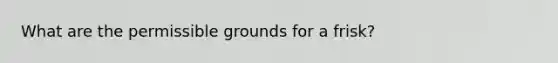 What are the permissible grounds for a frisk?