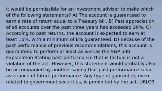 It would be permissible for an investment adviser to make which of the following statements? A) The account is guaranteed to earn a rate of return equal to a Treasury bill. B) Past appreciation of all accounts over the past three years has exceeded 20%. C) According to past returns, the account is expected to earn at least 15%, with a minimum of 8% guaranteed. D) Because of the past performance of previous recommendations, this account is guaranteed to perform at least as well as the S&P 500. Explanation Stating past performance that is factual is not a violation of the act. However, this statement would probably also be accompanied by another saying that past performance is no assurance of future performance. Any type of guarantee, even related to government securities, is prohibited by the act. U6LO3