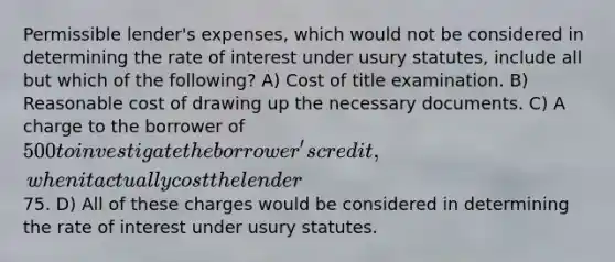 Permissible lender's expenses, which would not be considered in determining the rate of interest under usury statutes, include all but which of the following? A) Cost of title examination. B) Reasonable cost of drawing up the necessary documents. C) A charge to the borrower of 500 to investigate the borrower's credit, when it actually cost the lender75. D) All of these charges would be considered in determining the rate of interest under usury statutes.