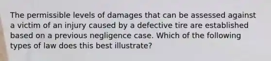 The permissible levels of damages that can be assessed against a victim of an injury caused by a defective tire are established based on a previous negligence case. Which of the following types of law does this best illustrate?