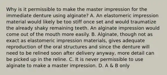 Why is it permissible to make the master impression for the immediate denture using alginate? A. An elastomeric impression material would likely be too stiff once set and would traumatize the already shaky remaining teeth. An alginate impression would come out of the mouth more easily. B. Alginate, though not as exact as elastomeric impression materials, gives adequate reproduction of the oral structures and since the denture will need to be relined soon after delivery anyway, more detail can be picked up in the reline. C. It is never permissible to use alginate to make a master impression. D. A & B only