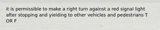 it is permissible to make a right turn against a red signal light after stopping and yielding to other vehicles and pedestrians T OR F