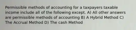 Permissible methods of accounting for a taxpayers taxable income include all of the following except. A) All other answers are permissible methods of accounting B) A Hybrid Method C) The Accrual Method D) The cash Method