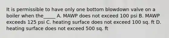 It is permissible to have only one bottom blowdown valve on a boiler when the_____ A. MAWP does not exceed 100 psi B. MAWP exceeds 125 psi C. heating surface does not exceed 100 sq. ft D. heating surface does not exceed 500 sq. ft