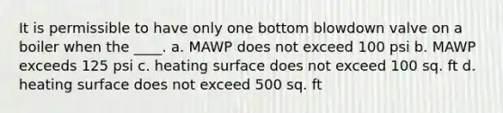 It is permissible to have only one bottom blowdown valve on a boiler when the ____. a. MAWP does not exceed 100 psi b. MAWP exceeds 125 psi c. heating surface does not exceed 100 sq. ft d. heating surface does not exceed 500 sq. ft