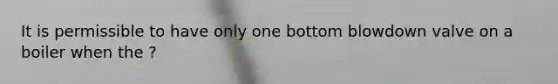 It is permissible to have only one bottom blowdown valve on a boiler when the ?