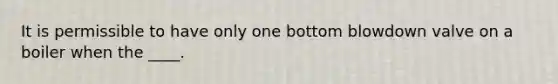 It is permissible to have only one bottom blowdown valve on a boiler when the ____.