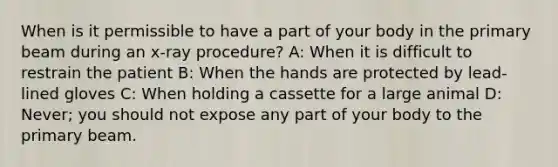 When is it permissible to have a part of your body in the primary beam during an x-ray procedure? A: When it is difficult to restrain the patient B: When the hands are protected by lead-lined gloves C: When holding a cassette for a large animal D: Never; you should not expose any part of your body to the primary beam.