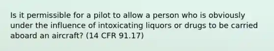 Is it permissible for a pilot to allow a person who is obviously under the influence of intoxicating liquors or drugs to be carried aboard an aircraft? (14 CFR 91.17)