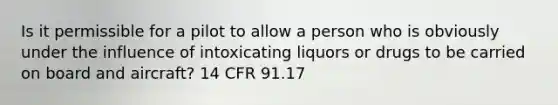 Is it permissible for a pilot to allow a person who is obviously under the influence of intoxicating liquors or drugs to be carried on board and aircraft? 14 CFR 91.17