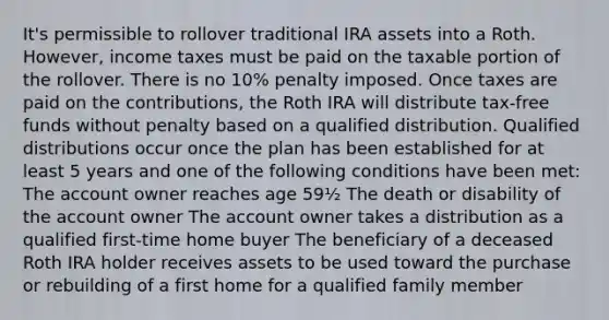 It's permissible to rollover traditional IRA assets into a Roth. However, income taxes must be paid on the taxable portion of the rollover. There is no 10% penalty imposed. Once taxes are paid on the contributions, the Roth IRA will distribute tax-free funds without penalty based on a qualified distribution. Qualified distributions occur once the plan has been established for at least 5 years and one of the following conditions have been met: The account owner reaches age 59½ The death or disability of the account owner The account owner takes a distribution as a qualified first-time home buyer The beneficiary of a deceased Roth IRA holder receives assets to be used toward the purchase or rebuilding of a first home for a qualified family member